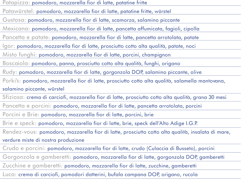Patapizza: pomodoro, mozzarella fior di latte, patatine fritte  Patawürstel: pomodoro, mozzarella fior di latte, patatine fritte, würstel  Gustosa: pomodoro, mozzarella fior di latte, scamorza, salamino piccante Mexicana: pomodoro, mozzarella fior di latte, pancetta affumicata, fagioli, cipolla  Pancetta e patate: pomodoro, mozzarella fior di latte, pancetta arrotolata, patate  Igor: pomodoro, mozzarella fior di latte, prosciutto cotto alta qualità, patate, noci Misto funghi: pomodoro, mozzarella fior di latte, porcini, champignon Boscaiola: pomodoro, panna, prosciutto cotto alta qualità, funghi, origano Rudy: pomodoro, mozzarella fior di latte, gorgonzola DOP, salamino piccante, olive Porki’s: pomodoro, mozzarella fior di latte, prosciutto cotto alta qualità, salamella mantovana,  salamino piccante, würstel Sfiziosa: crema di carciofi, mozzarella fior di latte, prosciutto cotto alta qualità, grana 30 mesi Pancetta e porcini: pomodoro, mozzarella fior di latte, pancetta arrotolata, porcini Porcini e Brie: pomodoro, mozzarella fior di latte, porcini, brie Brie e speck: pomodoro, mozzarella fior di latte, brie, speck dell’Alto Adige I.G.P. Rendez-vous: pomodoro, mozzarella fior di latte, prosciutto cotto alta qualità, insalata di mare,  verdure miste di nostra produzione Crudo e porcini: pomodoro, mozzarella fior di latte, crudo (Culaccia di Busseto), porcini Gorgonzola e gamberetti: pomodoro, mozzarella fior di latte, gorgonzola DOP, gamberetti Zucchine e gamberetti: pomodoro, mozzarella fior di latte, zucchine, gamberetti Luca: crema di carciofi, pomodori datterini, bufala campana DOP, origano, rucola